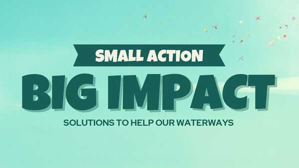 A green and teal graphic with a ribbon banner that reads SMALL ACTION above the large, bold text BIG IMPACT. Subtext below reads SOLUTIONS TO HELP OUR WATERWAYS.